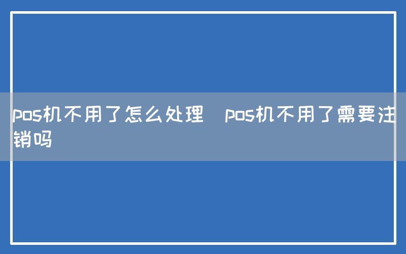 pos机不用了怎么处理(pos机不用了需要注销吗)