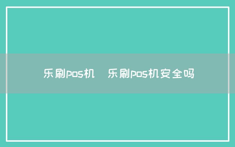 乐刷pos机(乐刷pos机安全吗)