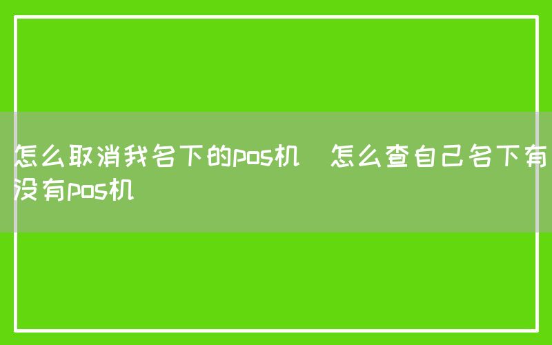 怎么取消我名下的pos机(怎么查自己名下有没有pos机)