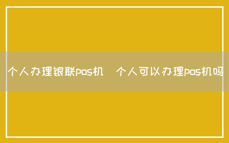 个人办理银联pos机(个人可以办理pos机吗)