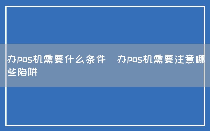 办pos机需要什么条件(办pos机需要注意哪些陷阱)