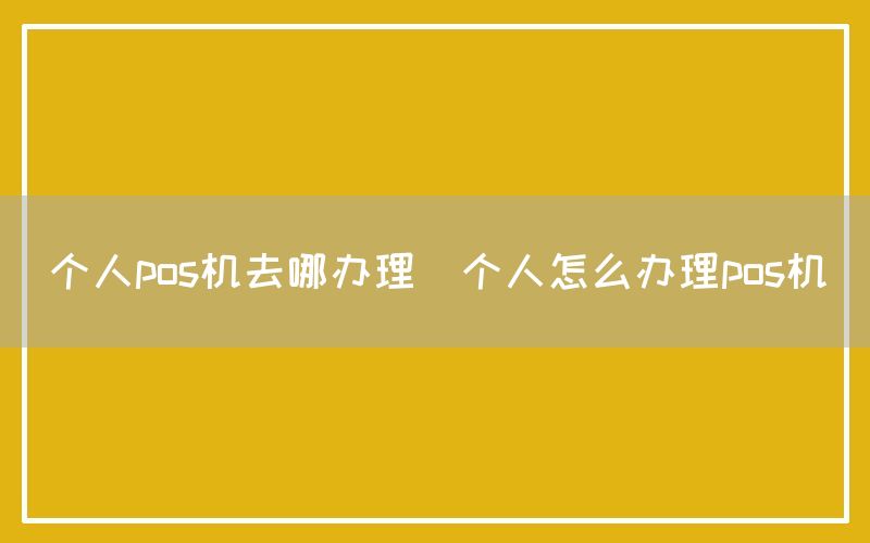 个人pos机去哪办理(个人怎么办理pos机)