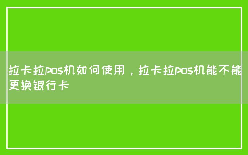 拉卡拉pos机如何使用，拉卡拉pos机能不能更换银行卡