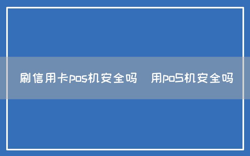 刷信用卡pos机安全吗(用poS机安全吗)