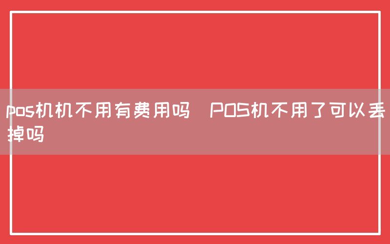 pos机机不用有费用吗(POS机不用了可以丢掉吗)