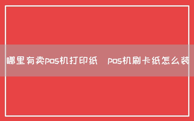 哪里有卖pos机打印纸(pos机刷卡纸怎么装)