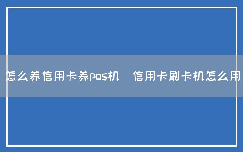 怎么养信用卡养pos机(信用卡刷卡机怎么用)