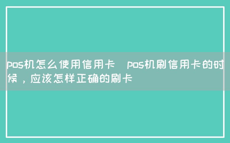 pos机怎么使用信用卡(pos机刷信用卡的时候，应该怎样正确的刷卡)