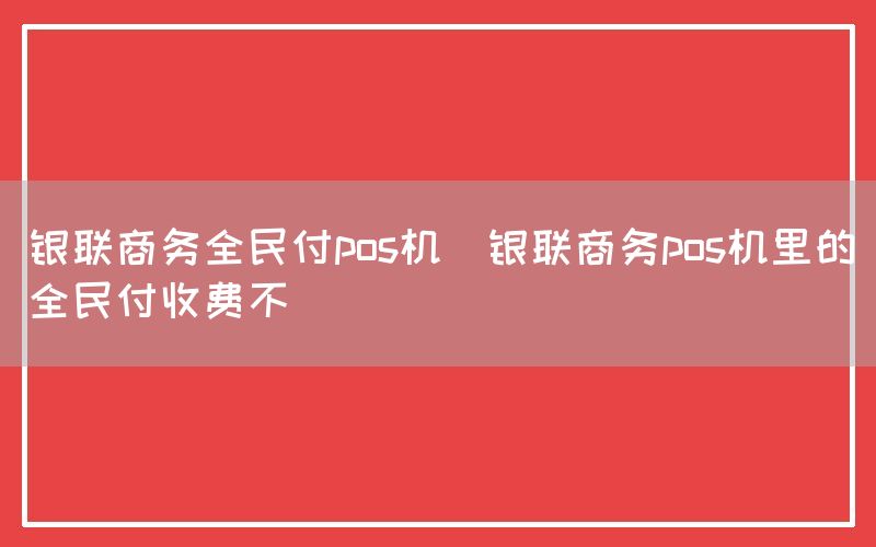 银联商务全民付pos机(银联商务pos机里的全民付收费不)