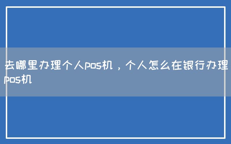 去哪里办理个人pos机，个人怎么在银行办理pos机