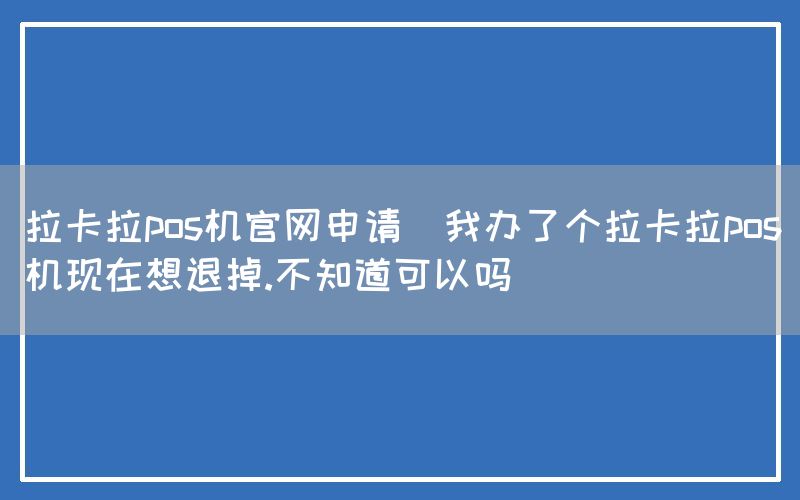 拉卡拉pos机官网申请(我办了个拉卡拉pos机现在想退掉.不知道可以吗)