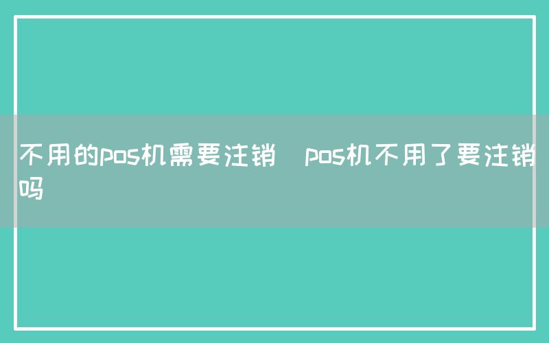 不用的pos机需要注销(pos机不用了要注销吗)