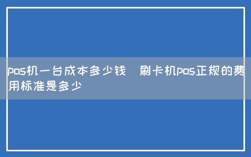 pos机一台成本多少钱(刷卡机pos正规的费用标准是多少)