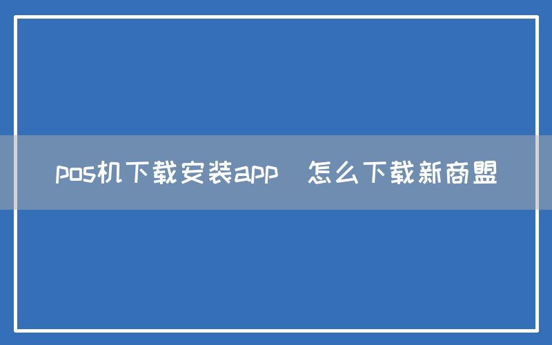 pos机下载安装app(怎么下载新商盟)