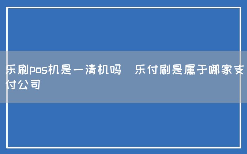 乐刷pos机是一清机吗(乐付刷是属于哪家支付公司)