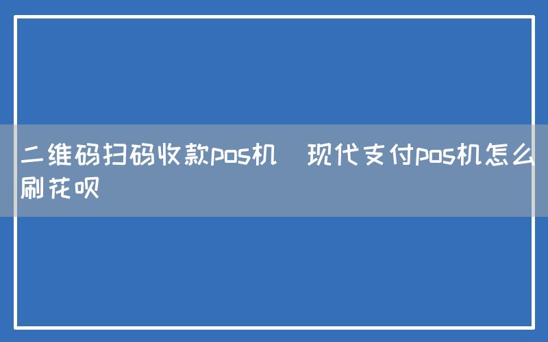 二维码扫码收款pos机(现代支付pos机怎么刷花呗)