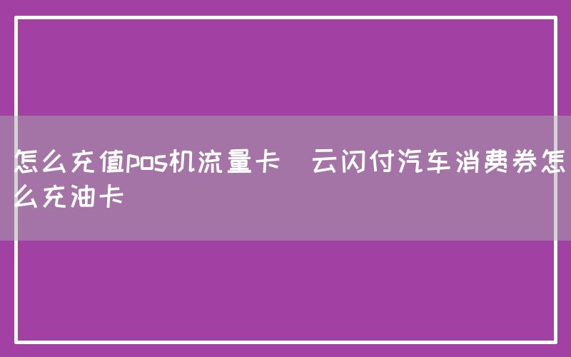 怎么充值pos机流量卡(云闪付汽车消费券怎么充油卡)