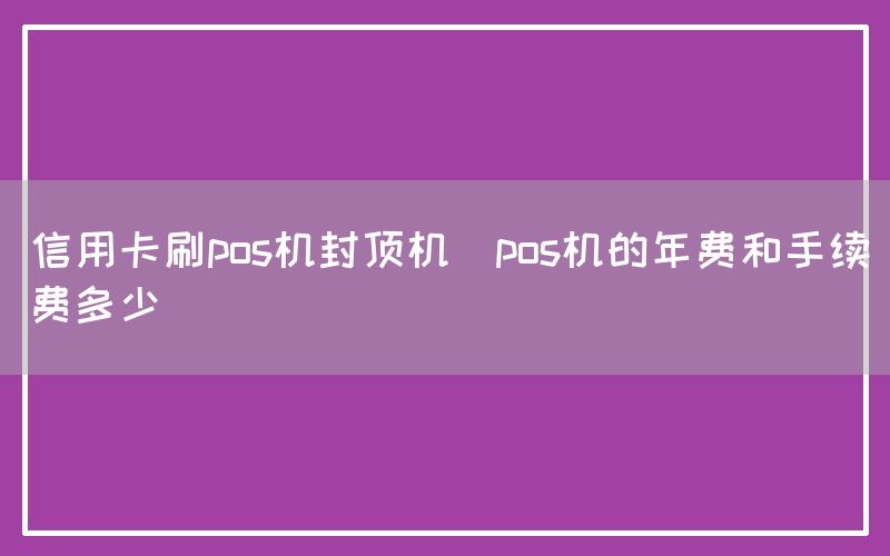 信用卡刷pos机封顶机(pos机的年费和手续费多少)