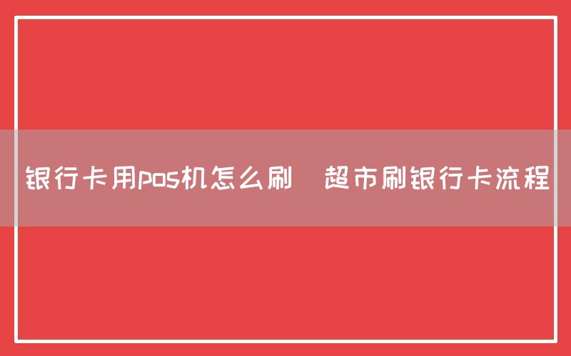 银行卡用pos机怎么刷(超市刷银行卡流程)