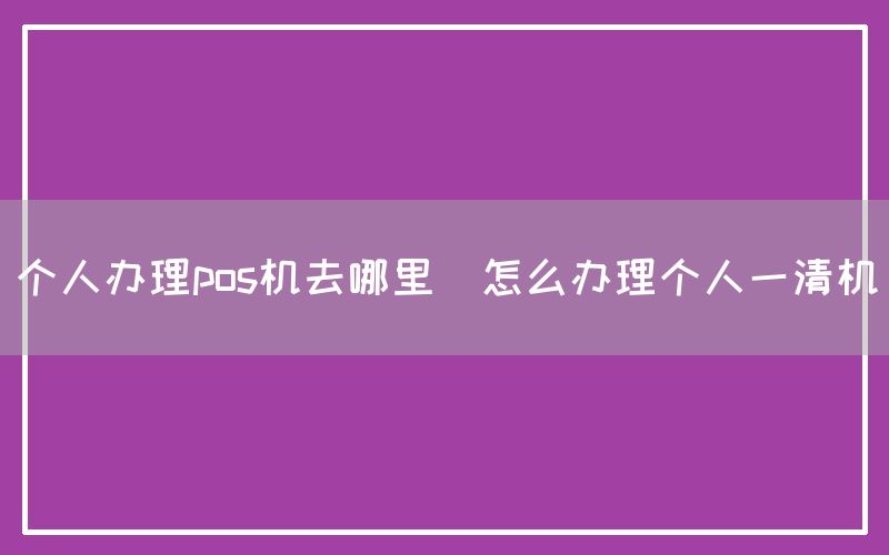 个人办理pos机去哪里(怎么办理个人一清机)