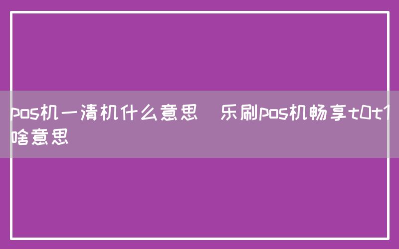 pos机一清机什么意思(乐刷pos机畅享t0t1啥意思)