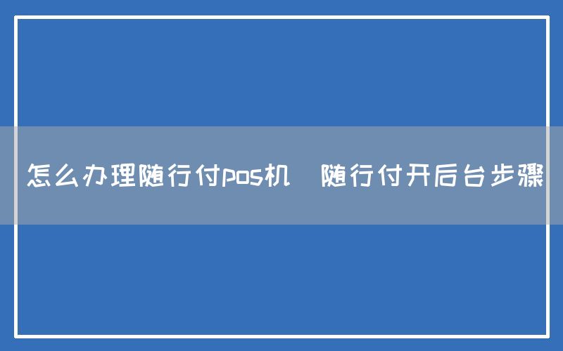 怎么办理随行付pos机(随行付开后台步骤)