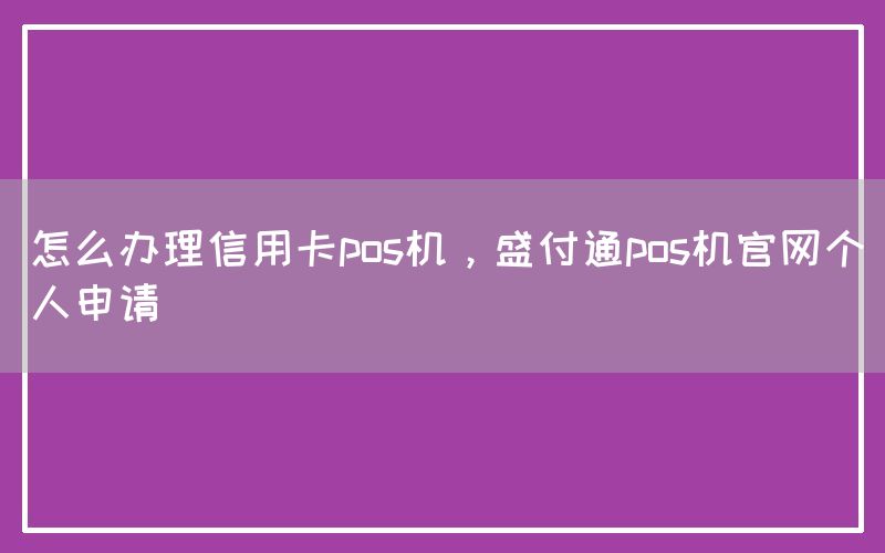 怎么办理信用卡pos机，盛付通pos机官网个人申请