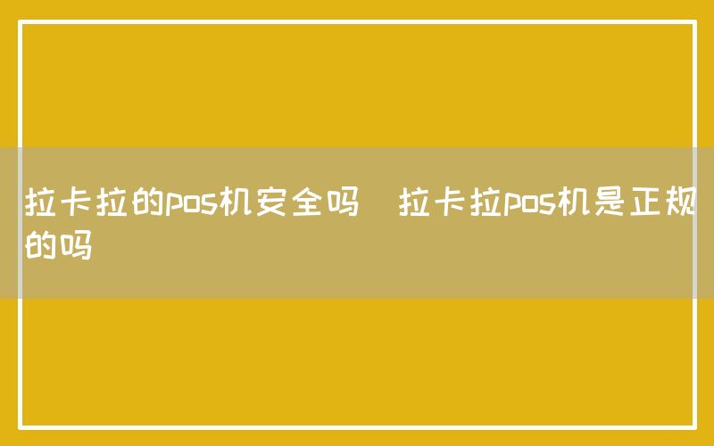 拉卡拉的pos机安全吗(拉卡拉pos机是正规的吗)