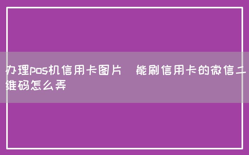 办理pos机信用卡图片(能刷信用卡的微信二维码怎么弄)