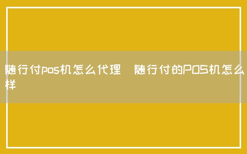 随行付pos机怎么代理(随行付的POS机怎么样)