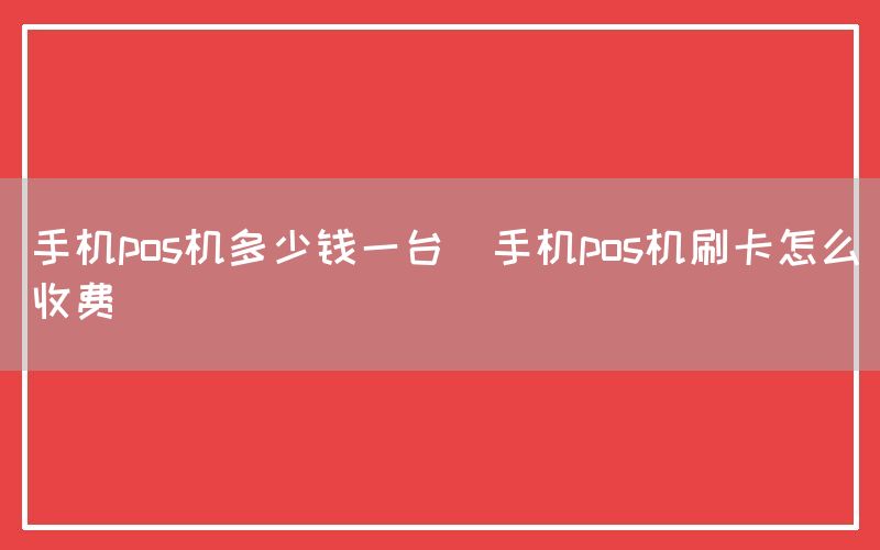 手机pos机多少钱一台(手机pos机刷卡怎么收费)