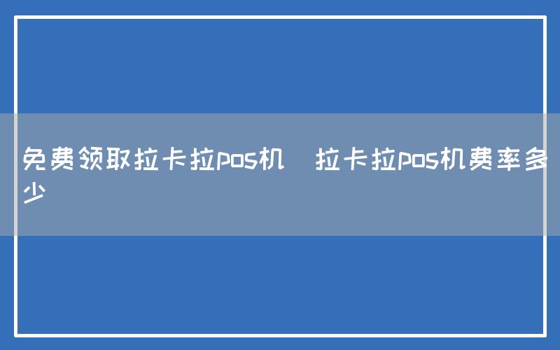 免费领取拉卡拉pos机(拉卡拉pos机费率多少)