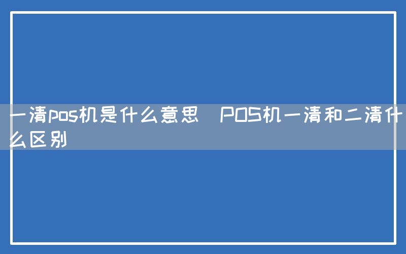 一清pos机是什么意思(POS机一清和二清什么区别)