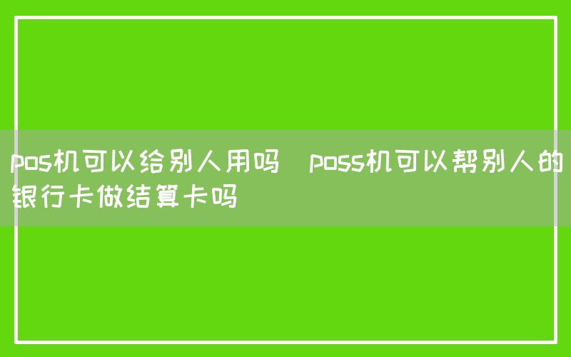 pos机可以给别人用吗(poss机可以帮别人的银行卡做结算卡吗)