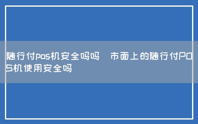 随行付pos机安全吗吗(市面上的随行付POS机使用安全吗)