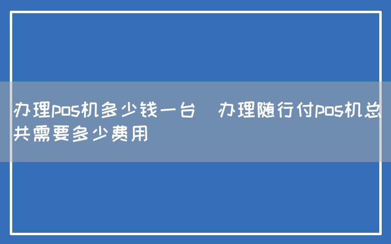 办理pos机多少钱一台(办理随行付pos机总共需要多少费用)