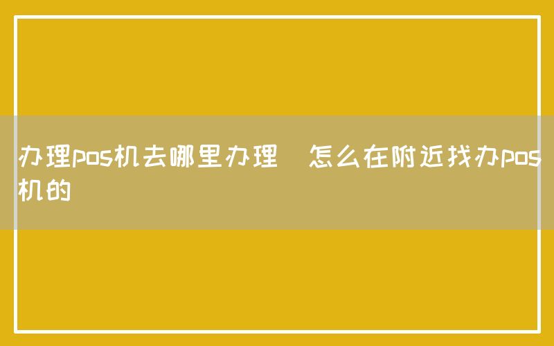 办理pos机去哪里办理(怎么在附近找办pos机的)