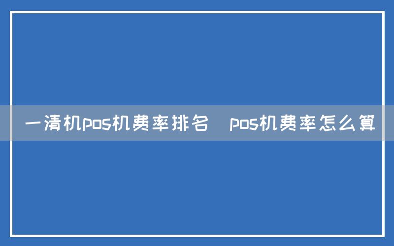 一清机pos机费率排名(pos机费率怎么算)