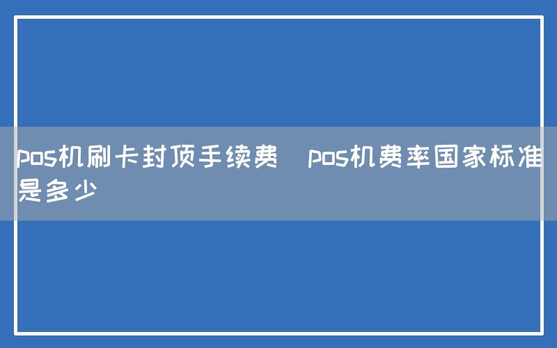 pos机刷卡封顶手续费(pos机费率国家标准是多少)