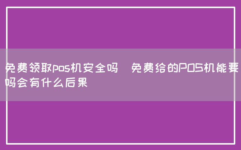 免费领取pos机安全吗(免费给的POS机能要吗会有什么后果)