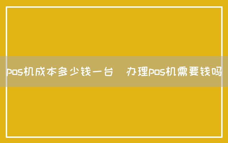 pos机成本多少钱一台(办理pos机需要钱吗)