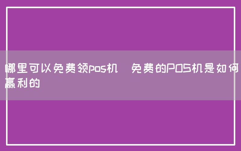 哪里可以免费领pos机(免费的POS机是如何赢利的)