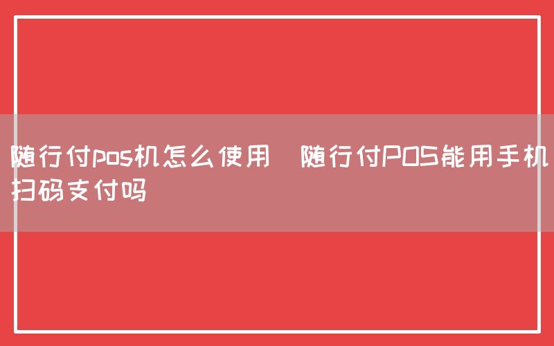 随行付pos机怎么使用(随行付POS能用手机扫码支付吗)