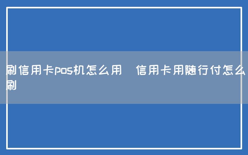 刷信用卡pos机怎么用(信用卡用随行付怎么刷)