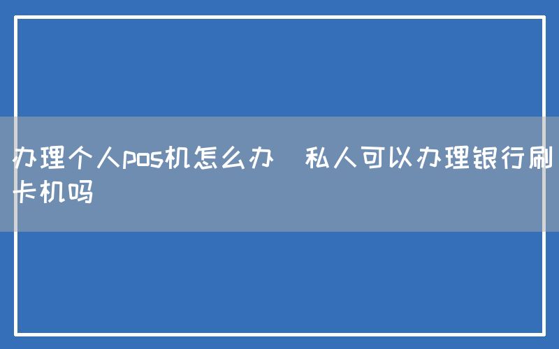 办理个人pos机怎么办(私人可以办理银行刷卡机吗)