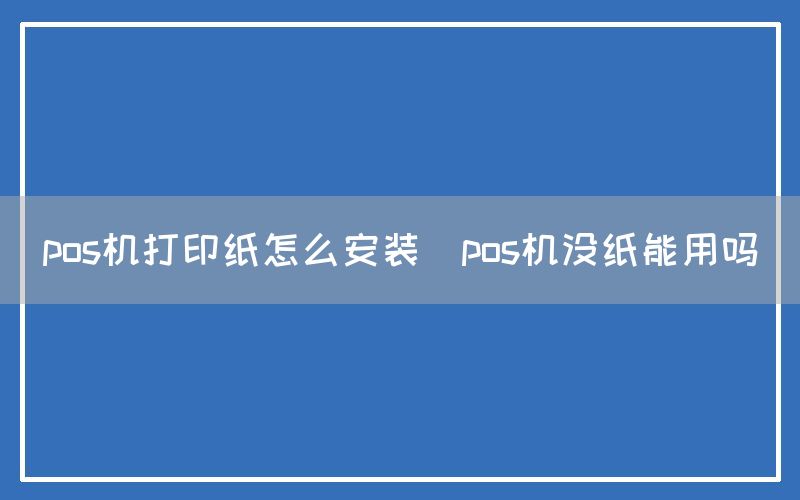 pos机打印纸怎么安装(pos机没纸能用吗)