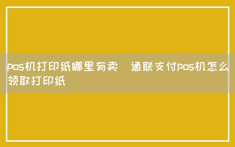 pos机打印纸哪里有卖(通联支付pos机怎么领取打印纸)